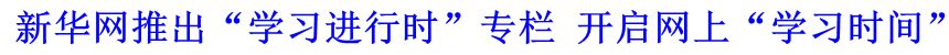 新華網(wǎng)推出&ldquo;學(xué)習(xí)進行時&rdquo;專欄 開啟網(wǎng)上&ldquo;學(xué)習(xí)時間&rdquo;